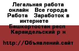 Легальная работа онлайн - Все города Работа » Заработок в интернете   . Башкортостан респ.,Караидельский р-н